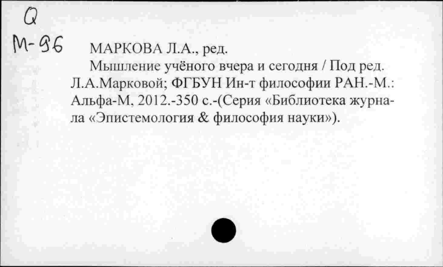 ﻿МАРКОВА Л.А., ред.
Мышление учёного вчера и сегодня / Под ред.
Л.А.Марковой; ФГБУН Ин-т философии РАН.-М.: Альфа-М, 2012.-350 с.-(Серия «Библиотека журнала «Эпистемология & философия науки»).